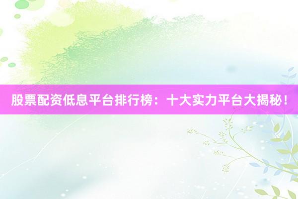 股票配资低息平台排行榜：十大实力平台大揭秘！