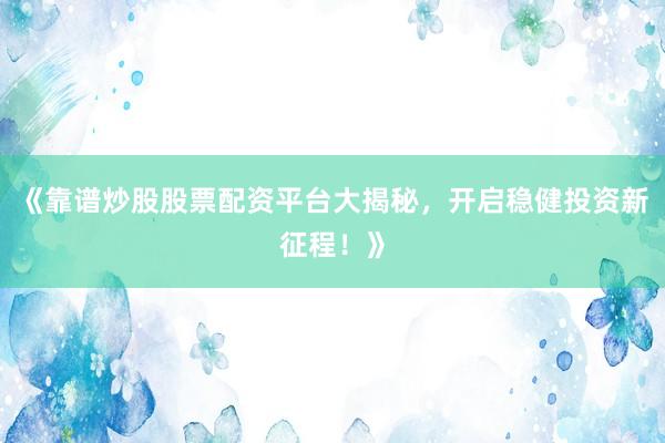 《靠谱炒股股票配资平台大揭秘，开启稳健投资新征程！》