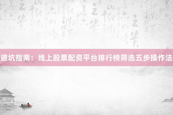 避坑指南：线上股票配资平台排行榜筛选五步操作法