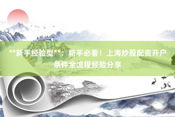 **新手经验型**：新手必看！上海炒股配资开户条件全流程经验分享