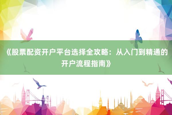 《股票配资开户平台选择全攻略：从入门到精通的开户流程指南》
