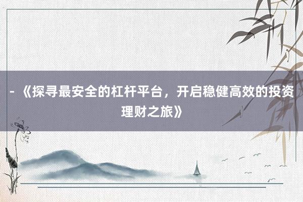 - 《探寻最安全的杠杆平台,开启稳健高效的投资理财之旅》
