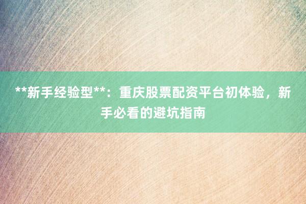 **新手经验型**：重庆股票配资平台初体验，新手必看的避坑指南