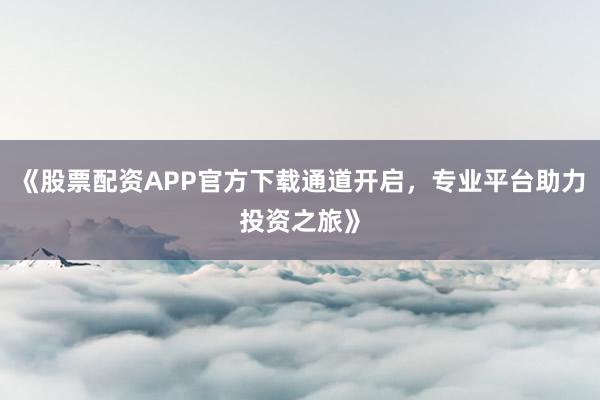 《股票配资APP官方下载通道开启，专业平台助力投资之旅》