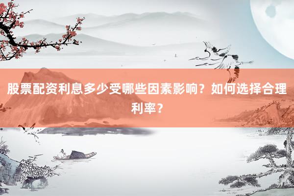 股票配资利息多少受哪些因素影响?如何选择合理利率?