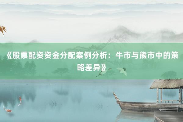 《股票配资资金分配案例分析：牛市与熊市中的策略差异》