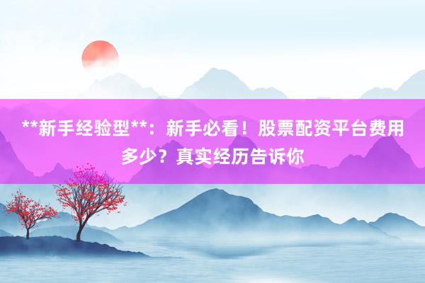 **新手经验型**：新手必看！股票配资平台费用多少？真实经历告诉你