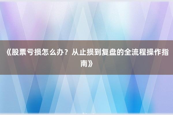 《股票亏损怎么办？从止损到复盘的全流程操作指南》