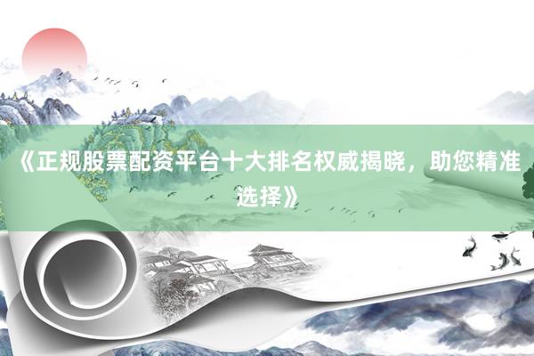 《正规股票配资平台十大排名权威揭晓，助您精准选择》
