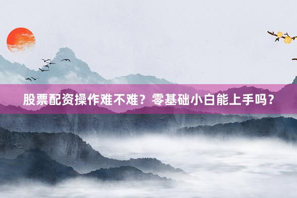 股票配资操作难不难？零基础小白能上手吗？