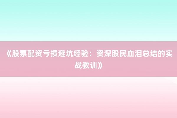 《股票配资亏损避坑经验：资深股民血泪总结的实战教训》