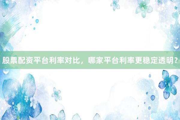 股票配资平台利率对比，哪家平台利率更稳定透明？