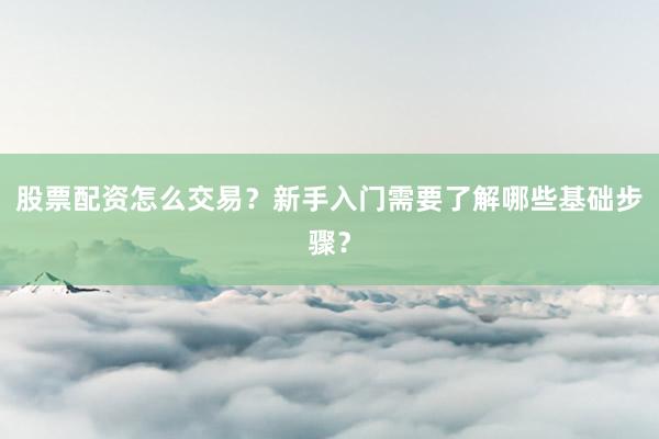 股票配资怎么交易？新手入门需要了解哪些基础步骤？