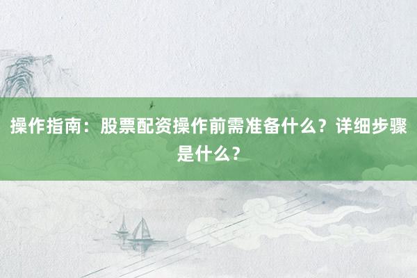 操作指南：股票配资操作前需准备什么？详细步骤是什么？