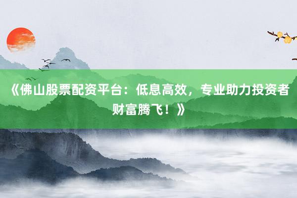 《佛山股票配资平台：低息高效，专业助力投资者财富腾飞！》