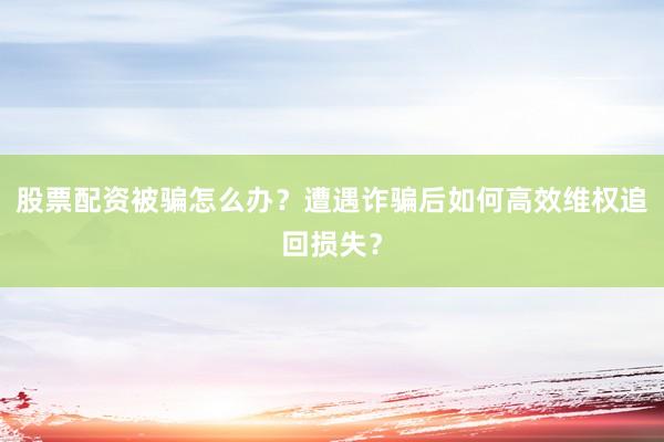 股票配资被骗怎么办？遭遇诈骗后如何高效维权追回损失？
