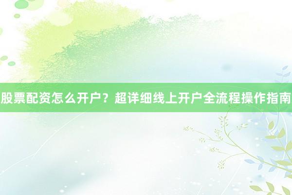 股票配资怎么开户？超详细线上开户全流程操作指南