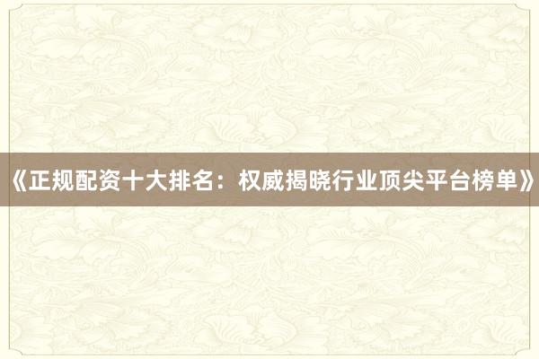《正规配资十大排名：权威揭晓行业顶尖平台榜单》