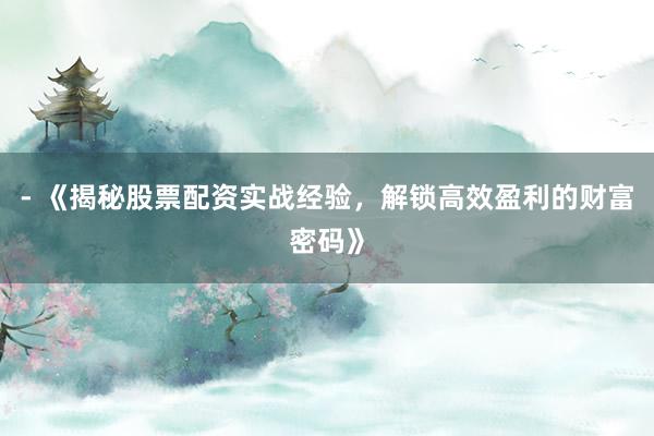- 《揭秘股票配资实战经验，解锁高效盈利的财富密码》