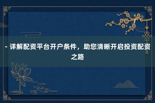 - 详解配资平台开户条件，助您清晰开启投资配资之路