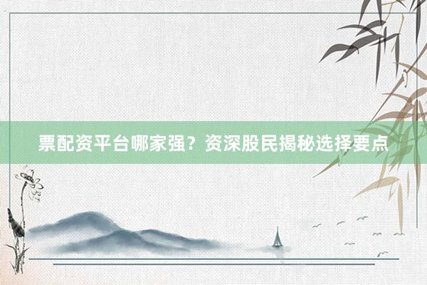 票配资平台哪家强？资深股民揭秘选择要点