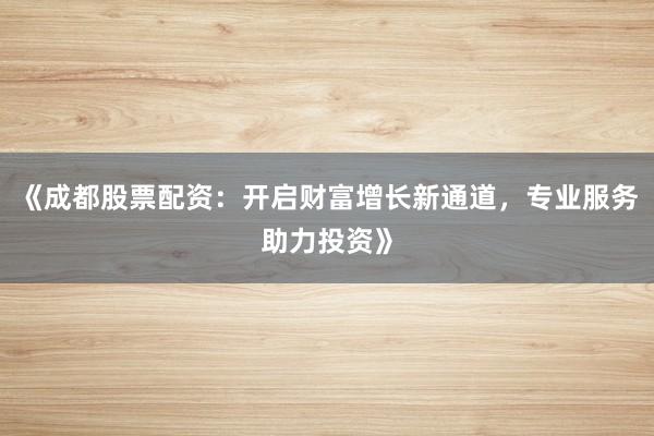 《成都股票配资:开启财富增长新通道,专业服务助力投资》