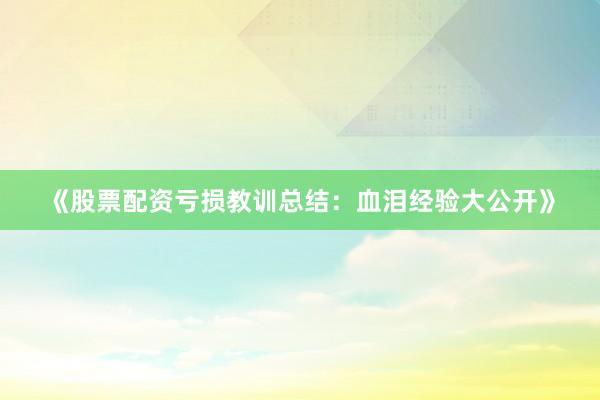 《股票配资亏损教训总结：血泪经验大公开》