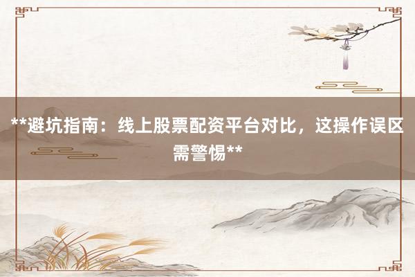 **避坑指南：线上股票配资平台对比，这操作误区需警惕**