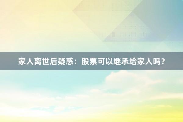 家人离世后疑惑：股票可以继承给家人吗？