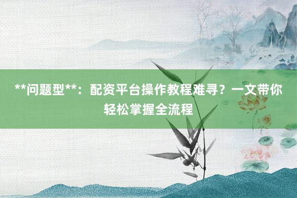 **问题型**:配资平台操作教程难寻?一文带你轻松掌握全流程
