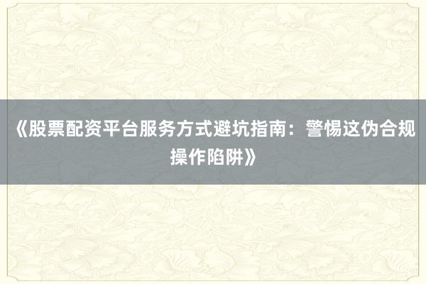 《股票配资平台服务方式避坑指南：警惕这伪合规操作陷阱》