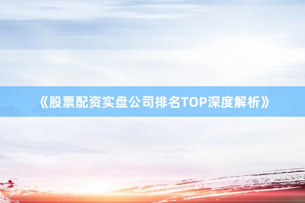 《股票配资实盘公司排名TOP深度解析》