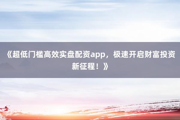 《超低门槛高效实盘配资app，极速开启财富投资新征程！》