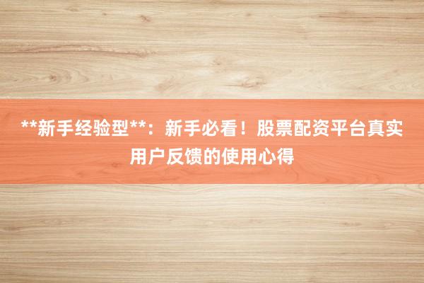 **新手经验型**：新手必看！股票配资平台真实用户反馈的使用心得