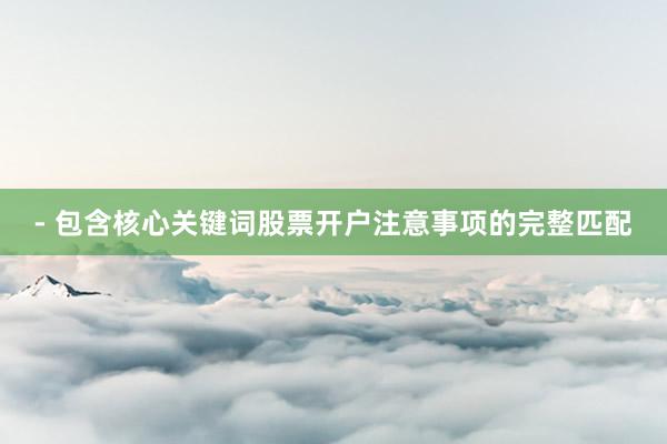 - 包含核心关键词股票开户注意事项的完整匹配