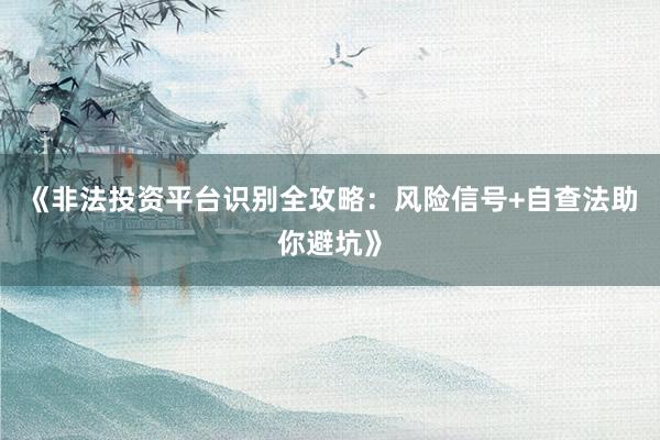 《非法投资平台识别全攻略：风险信号+自查法助你避坑》