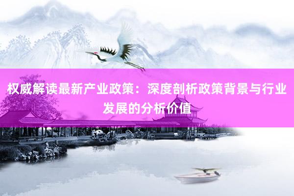 权威解读最新产业政策：深度剖析政策背景与行业发展的分析价值