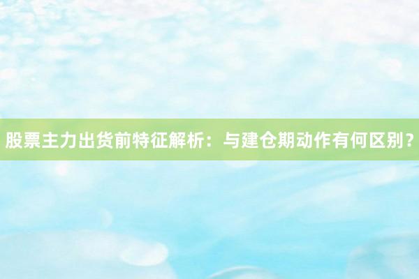 股票主力出货前特征解析：与建仓期动作有何区别？