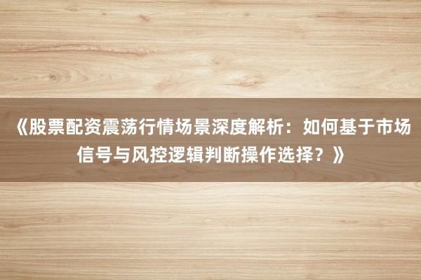 《股票配资震荡行情场景深度解析：如何基于市场信号与风控逻辑判断操作选择？》