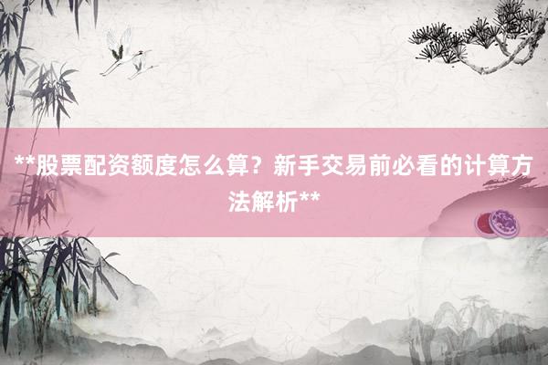 **股票配资额度怎么算？新手交易前必看的计算方法解析**
