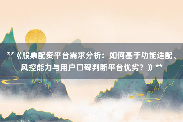 **《股票配资平台需求分析：如何基于功能适配、风控能力与用户口碑判断平台优劣？》**