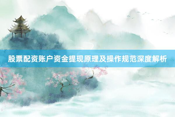 股票配资账户资金提现原理及操作规范深度解析