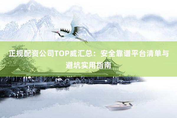 正规配资公司TOP威汇总：安全靠谱平台清单与避坑实用指南