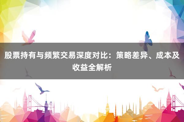 股票持有与频繁交易深度对比：策略差异、成本及收益全解析