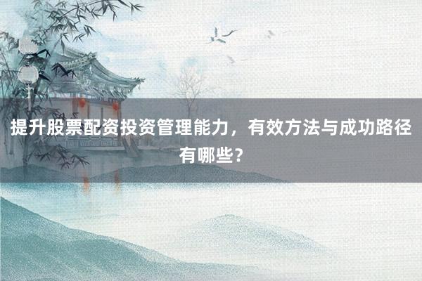 提升股票配资投资管理能力，有效方法与成功路径有哪些？