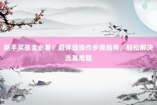 新手买基金必看!超详细操作步骤指南,轻松解决选基难题