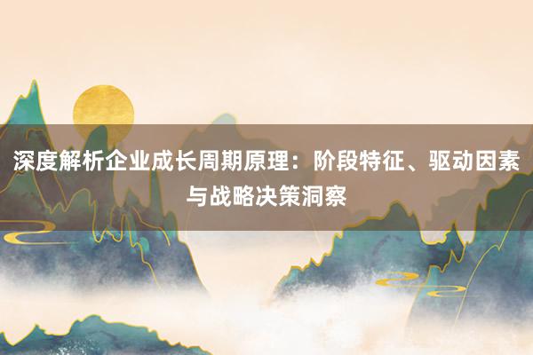 深度解析企业成长周期原理：阶段特征、驱动因素与战略决策洞察