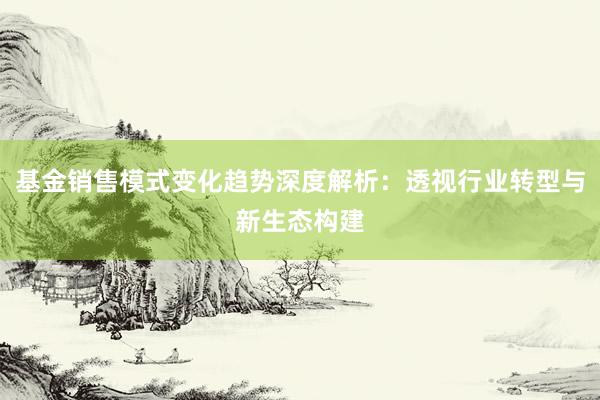 基金销售模式变化趋势深度解析：透视行业转型与新生态构建