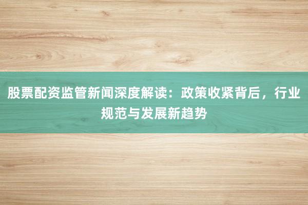 股票配资监管新闻深度解读：政策收紧背后，行业规范与发展新趋势