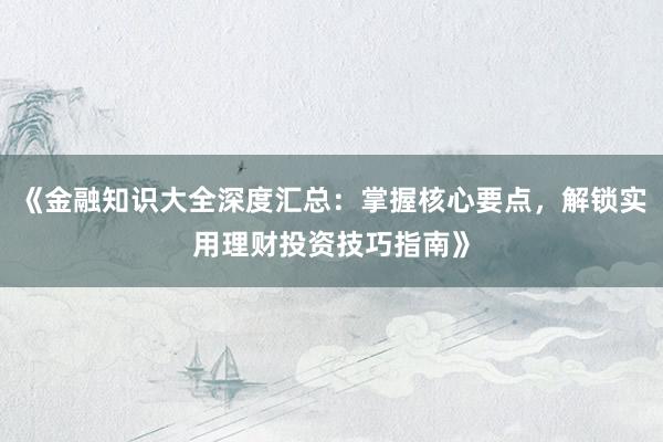 《金融知识大全深度汇总：掌握核心要点，解锁实用理财投资技巧指南》